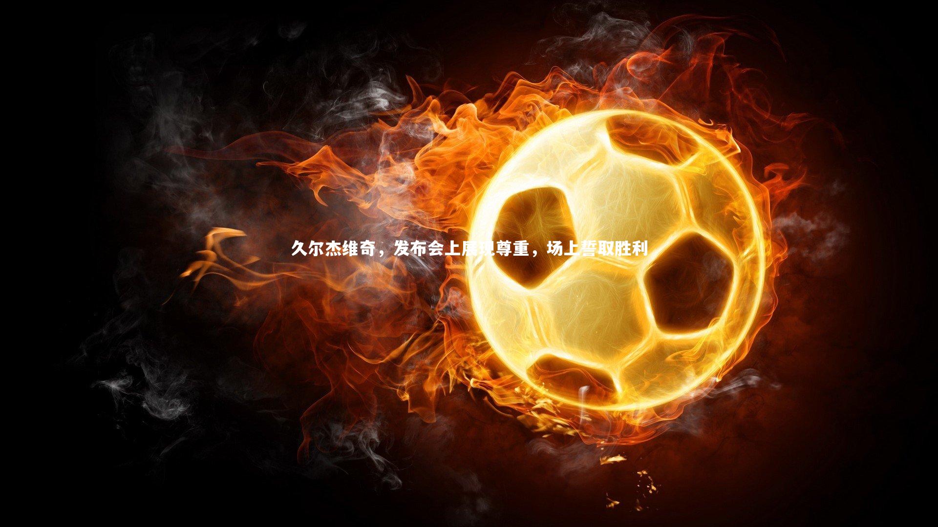 久尔杰维奇，发布会上展现尊重，场上誓取胜利