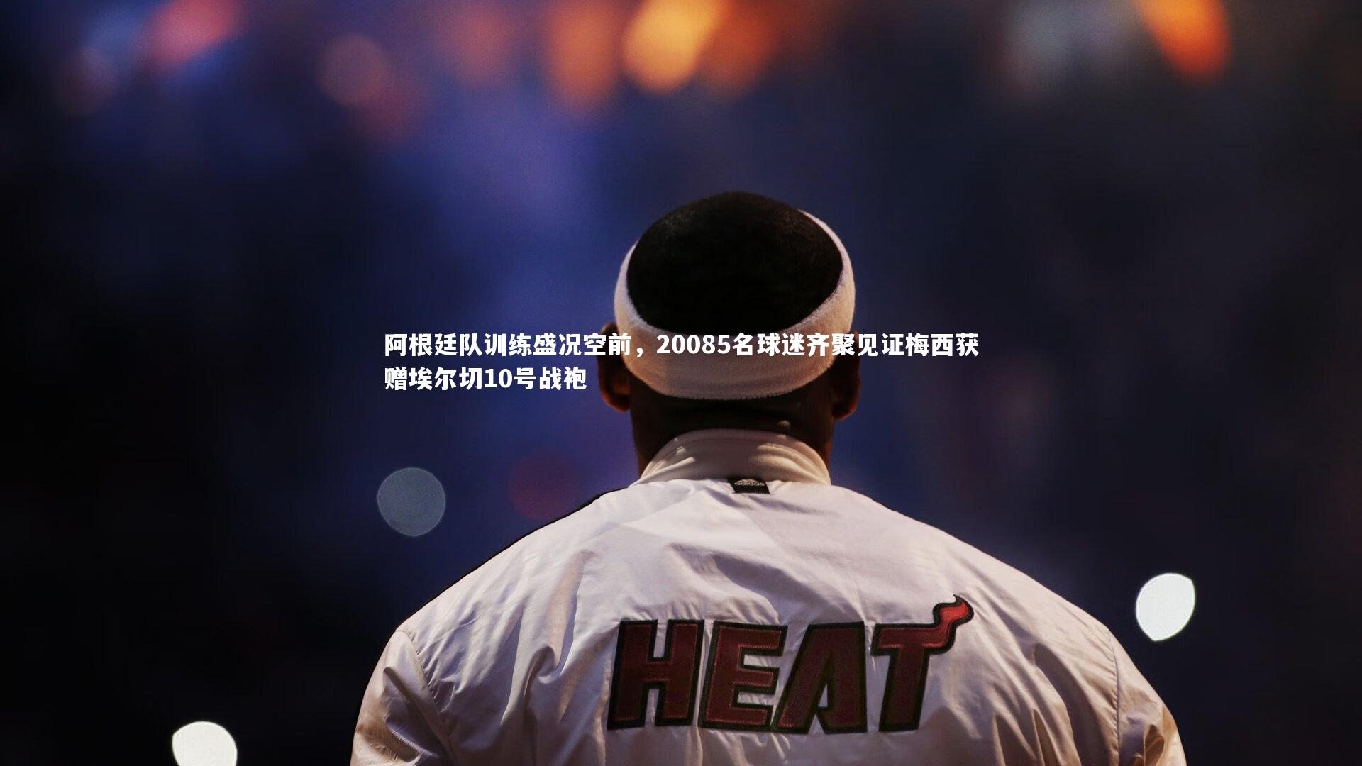 阿根廷队训练盛况空前，20085名球迷齐聚见证梅西获赠埃尔切10号战袍